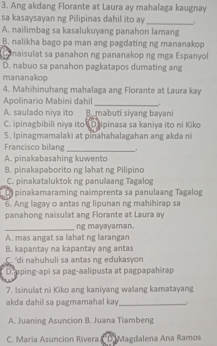 Ang akdang Florante at Laura ay mahalaga kaugnay
sa kasaysayan ng Pilipinas dahil ito ay _.
A. nailimbag sa kasalukuyang panahon lamang
B. nalikha bago pa man ang pagdating ng mananakop
a naisulat sa panahon ng pananakop ng mga Espanyol
D. nabuo sa panahon pagkatapos dumating ang
mananakop
4. Mahihinuhang mahalaga ang Florante at Laura kay
Apolinario Mabini dahil_
.
A. saulado niya ito B. mabuti siyang bayani
C. ipinagbibili niya ito D ipinasa sa kaniya ito ni Kiko
5. Ipinagmamalaki at pinahahalagahan ang akda ni
Francisco bilang_
.
A. pinakabasahing kuwento
B. pinakapaborito ng lahat ng Pilipino
C. pinakataluktok ng panulaang Tagalog
Di pinakamaraming naimprenta sa panulaang Tagalog
6. Ang lagay o antas ng lipunan ng mahihirap sa
panahong naisulat ang Florante at Laura ay
_ng mayayaman.
A. mas angat sa lahat ng larangan
B. kapantay na kapantay ang antas
C. di nahuhuli sa antas ng edukasyon
D. aping-api sa pag-aalipusta at pagpapahirap
7. Isinulat ni Kiko ang kaniyang walang kamatayang
akda dahil sa pagmamahal kay_
.
A. Juaning Asuncion B. Juana Tiambeng
C. Maria Asuncion Rivera Magdalena Ana Ramos