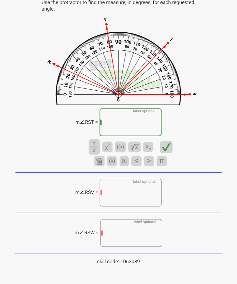 Use the protractor to find the measure, in degrees, for each requested
angle.
m∠ RST=□
 Y/X |x^2 | f(x) sqrt[n](x) x_n
|X < ≥ π
 m∠ RSV=labeloptional
m∠ RSW=labeloptional |
skill code: 1062089