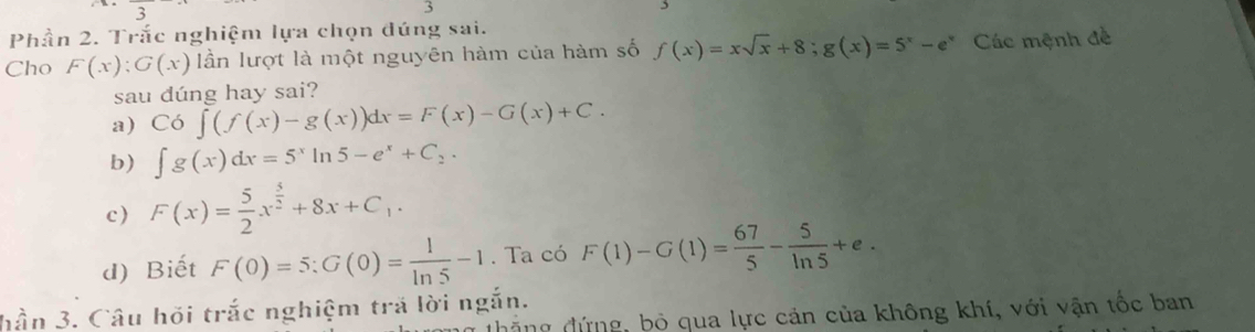 Phần 2. Trắc nghiệm lựa chọn đúng sai.
Cho F(x):G(x) lần lượt là một nguyên hàm của hàm số f(x)=xsqrt(x)+8; g(x)=5^x-e^x Các mệnh đề
sau dúng hay sai?
a) Co∈t (f(x)-g(x))dx=F(x)-G(x)+C.
b) ∈t g(x)dx=5^xln 5-e^x+C_2.
c) F(x)= 5/2 x^(frac 5)2+8x+C_1.
d) Biết F(0)=5:G(0)= 1/ln 5 -1. Ta có F(1)-G(1)= 67/5 - 5/ln 5 +e. 
hần 3. Câu hỏi trắc nghiệm trả lời ngắn.
đặng đứng, bộ qua lực cản của không khí, với vận tốc ban