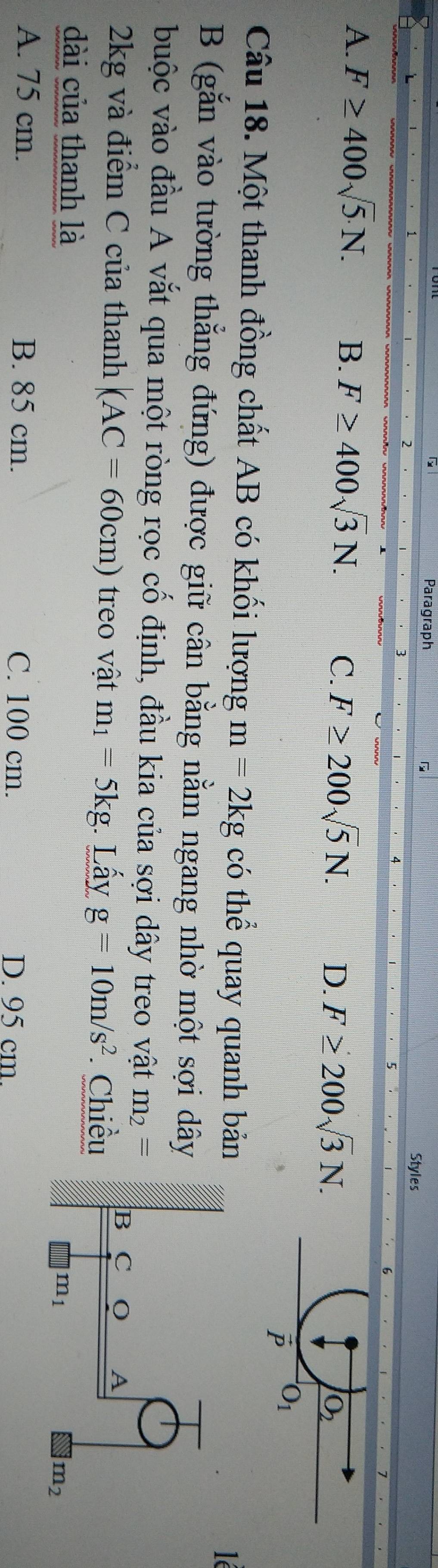 Paragraph
Styles
A. F≥ 400sqrt(5).N. B. F≥ 400sqrt(3)N. C. F≥ 200sqrt(5)N. D. F≥ 200sqrt(3)N.
Câu 18. Một thanh đồng chất AB có khối lượng m=2kg có thể quay quanh bản
lé
B (gắn vào tường thẳng đứng) được giữ cân bằng nằm ngang nhờ một sợi dây
buộc vào đầu A vắt qua một ròng rọc cố định, đầu kia của sợi dây treo vật m_2=
2kg và điểm C của thanh (AC=60cm) treo vật m_1=5kg Lấy g=10m/s^2 Chiều
dài của thanh là
A. 75 cm. B. 85 cm. C. 100 cm.
D. 95 cm.