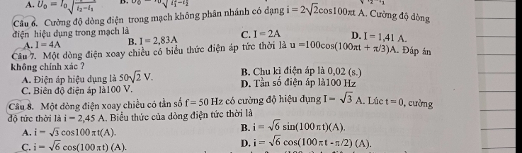 A. U_0=I_0sqrt(frac varepsilon _2)-varepsilon _1varepsilon _2-i_1 D. v_0-v_0sqrt (l_1)^2-l_2^2
24 
Câu ổ. Cường độ dòng điện trong mạch không phân nhánh có dạng i=2sqrt(2)cos 100π tA A. Cường độ dòng
điện hiệu dụng trong mạch là
A. I=4A B. I=2,83A C. I=2A D.
Câu 7. Một dòng điện xoay chiều có biểu thức điện áp tức thời là u=100cos (100π t+π /3)A I=1,41A. 
. Đấp án
không chính xác ? B. Chu kì điện áp là 0,02 (s.)
A. Điện áp hiệu dụng là 50sqrt(2)V. D. Tần số điện áp là100 Hz
C. Biên độ điện áp là100 V.
Câu 8. Một dòng điện xoay chiều có tần số f=50 Hz có cường độ hiệu dụng I=sqrt(3)A. Lúc t=0 ,cường
độ tức thời là i=2,45A.. Biểu thức của dòng điện tức thời là
A. i=sqrt(3)cos 100π t(A).
B. i=sqrt(6)sin (100π t)(A).
C. i=sqrt(6)cos (100π t)(A). D. i=sqrt(6)cos (100π t-π /2)(A).