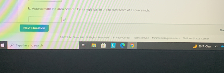 Approximate the area covered by a single ball to the nearest tenth of a square inch.
in^2
Next Question 
Do 
*2022 McGraw Hill. All Rights Reserved. Privacy Center Terms of Use Minimum Requirements Platform Status Center 
Type here to search 
80°F Clear