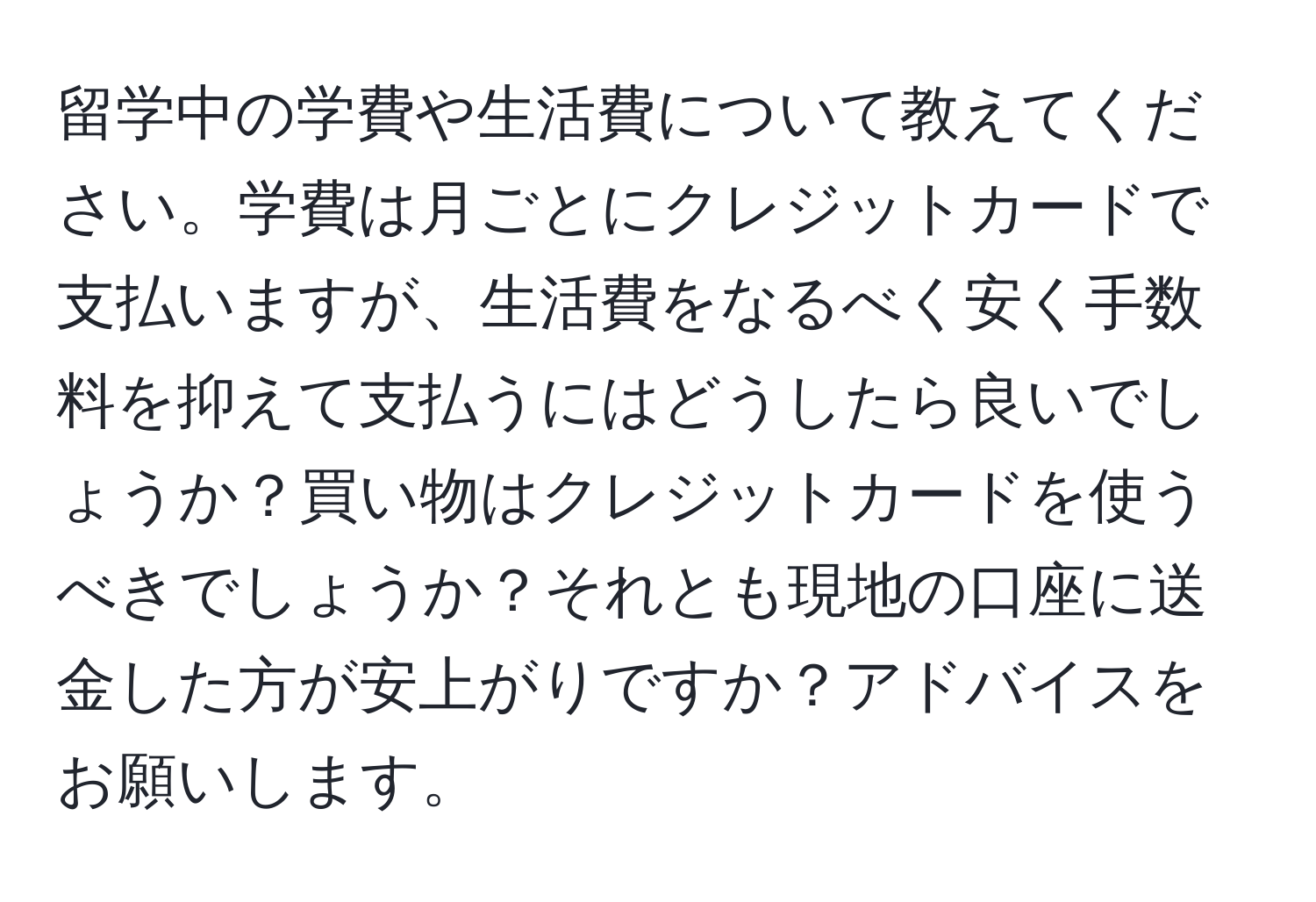 留学中の学費や生活費について教えてください。学費は月ごとにクレジットカードで支払いますが、生活費をなるべく安く手数料を抑えて支払うにはどうしたら良いでしょうか？買い物はクレジットカードを使うべきでしょうか？それとも現地の口座に送金した方が安上がりですか？アドバイスをお願いします。