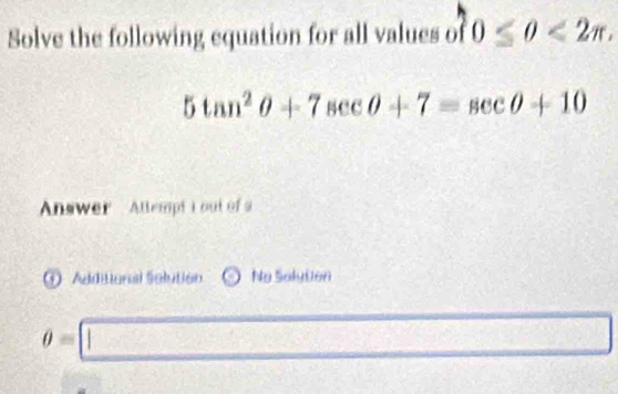 Solve the following equation for all values of 0≤ 0<2π ,
5tan^2θ +7sec θ +7=sec θ +10
Answer Attempt i out of a 
Additonal Solution No Solyton
θ =□