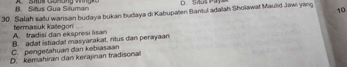 A. Situs Gunung Wingko
D Situs Payak
B. Situs Gua Siluman
10
30. Salah satu warisan budaya bukan budaya di Kabupaten Bantul adalah Sholawat Maulid Jawi yang
termasuk kategori ....
A. tradisi dan ekspresi lisan
B. adat istiadat masyarakat, ritus dan perayaan
C.pengetahuan dan kebiasaan
D. kemahiran dan kerajinan tradisonal