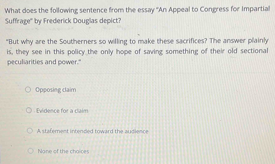 What does the following sentence from the essay “An Appeal to Congress for Impartial
Suffrage'' by Frederick Douglas depict?
“But why are the Southerners so willing to make these sacrifices? The answer plainly
is, they see in this policy the only hope of saving something of their old sectional
peculiarities and power.”
Opposing claim
Evidence for a claim
A statement intended toward the audience
None of the choices