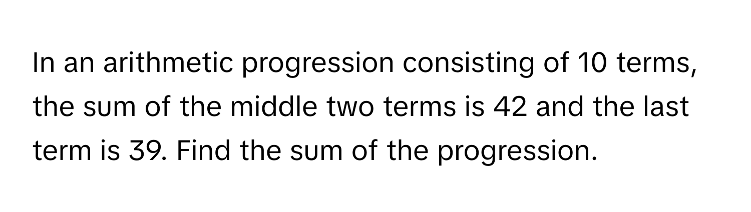 In an arithmetic progression consisting of 10 terms, the sum of the middle two terms is 42 and the last term is 39. Find the sum of the progression.