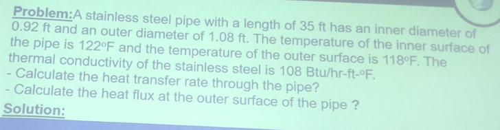 Problem:A stainless steel pipe with a length of 35 ft has an inner diameter of
0.92 ft and an outer diameter of 1.08 ft. The temperature of the inner surface of 
the pipe is 122°F and the temperature of the outer surface is 118°F. The 
thermal conductivity of the stainless steel is 108 Btu/hr -ft-^0F. 
- Calculate the heat transfer rate through the pipe? 
- Calculate the heat flux at the outer surface of the pipe ? 
Solution: