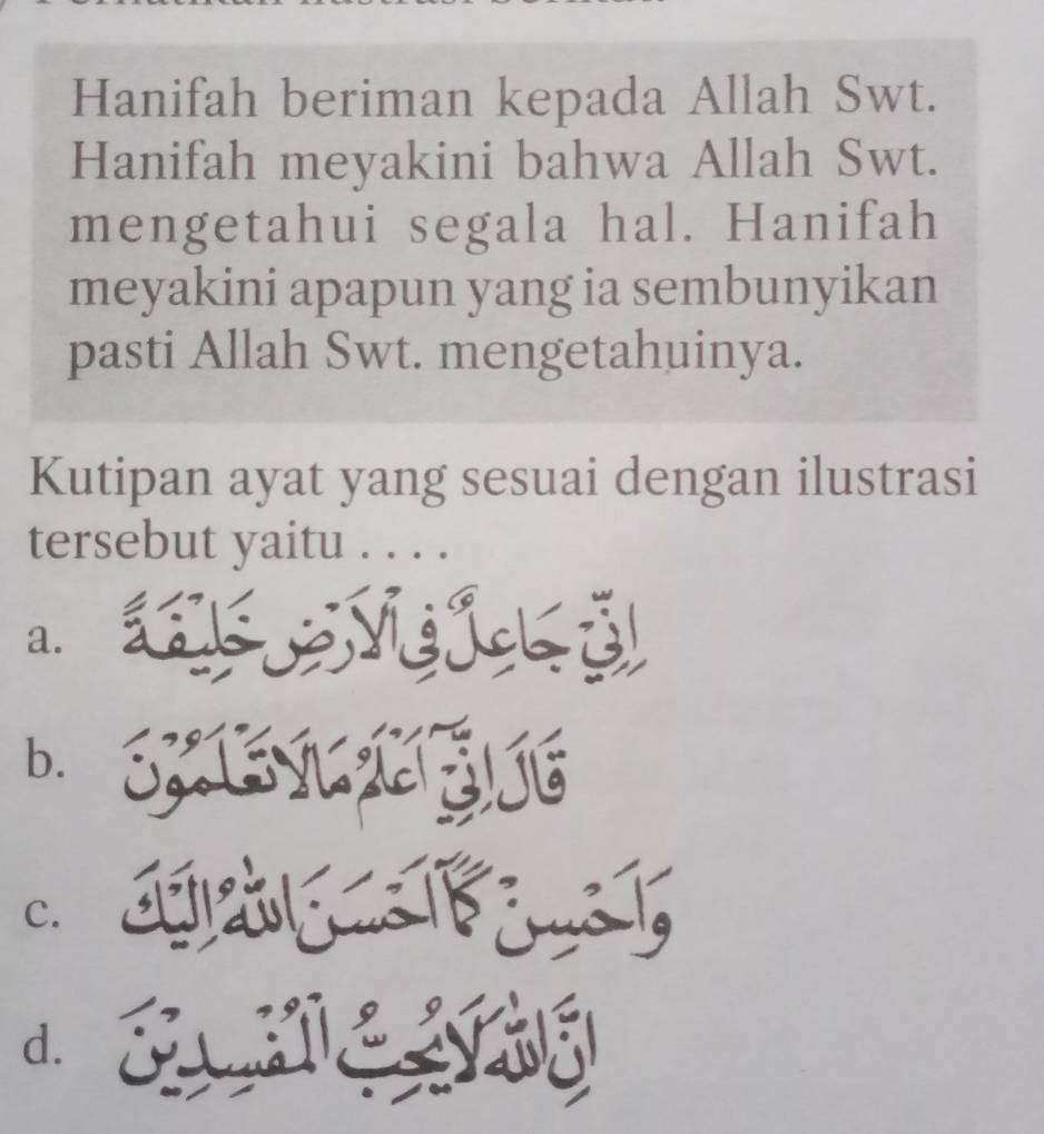 Hanifah beriman kepada Allah Swt.
Hanifah meyakini bahwa Allah Swt.
mengetahui segala hal. Hanifah
meyakini apapun yang ia sembunyikan
pasti Allah Swt. mengetahuinya.
Kutipan ayat yang sesuai dengan ilustrasi
tersebut yaitu . . . .
a.
b.
C.
d.