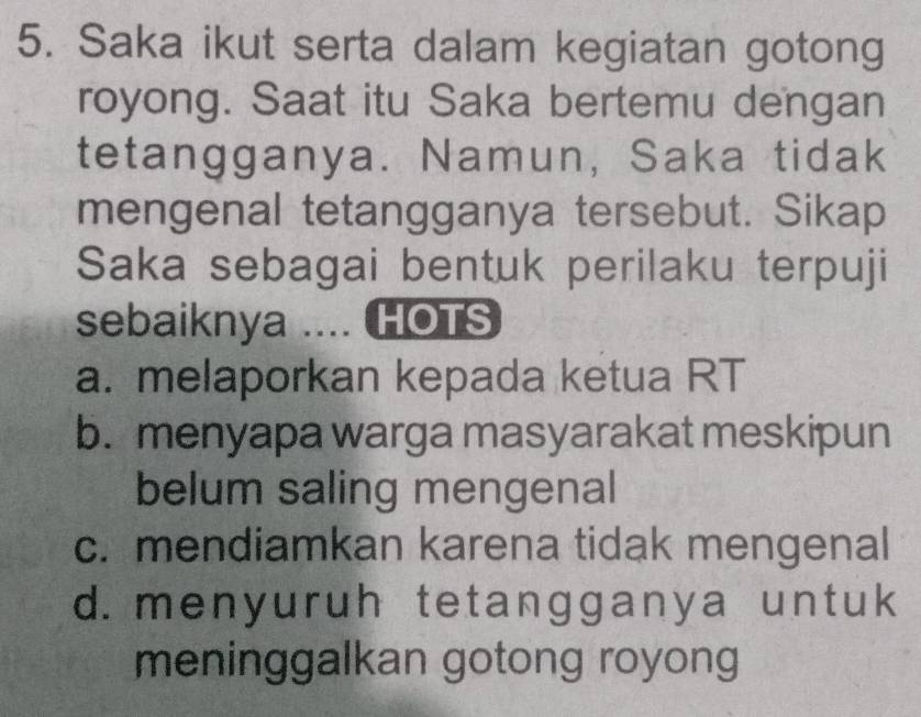 Saka ikut serta dalam kegiatan gotong
royong. Saat itu Saka bertemu dengan
tetangganya. Namun, Saka tidak
mengenal tetangganya tersebut. Sikap
Saka sebagai bentuk perilaku terpuji
sebaiknya .... HOTS
a. melaporkan kepada ketua RT
b. menyapa warga masyarakat meskipun
belum saling mengenal
c. mendiamkan karena tidak mengenal
d. menyuruh tetangganya untuk
meninggalkan gotong royong