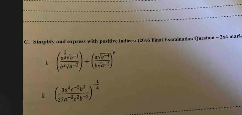 Simplify and express with positive indices: (2016 Final Examination Question -2* 4 mark 
i. (frac a^(frac 2)3sqrt(b^(-1))b^3sqrt(a^(-2)))/ ( (asqrt(b^(-4)))/bsqrt(a^(-2)) )^6
_ 
ii. ( (3a^3c^(-5)b^3)/27a^(-3)c^2b^(-2) )^- 1/4 