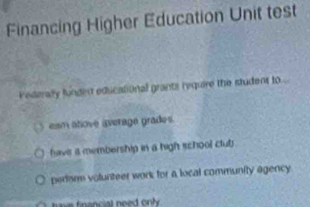 Financing Higher Education Unit test
Vederally funded educational grants require the student to ...
esm atove average grades.
have a membership in a high school club
perorm volunteer work for a local community agency