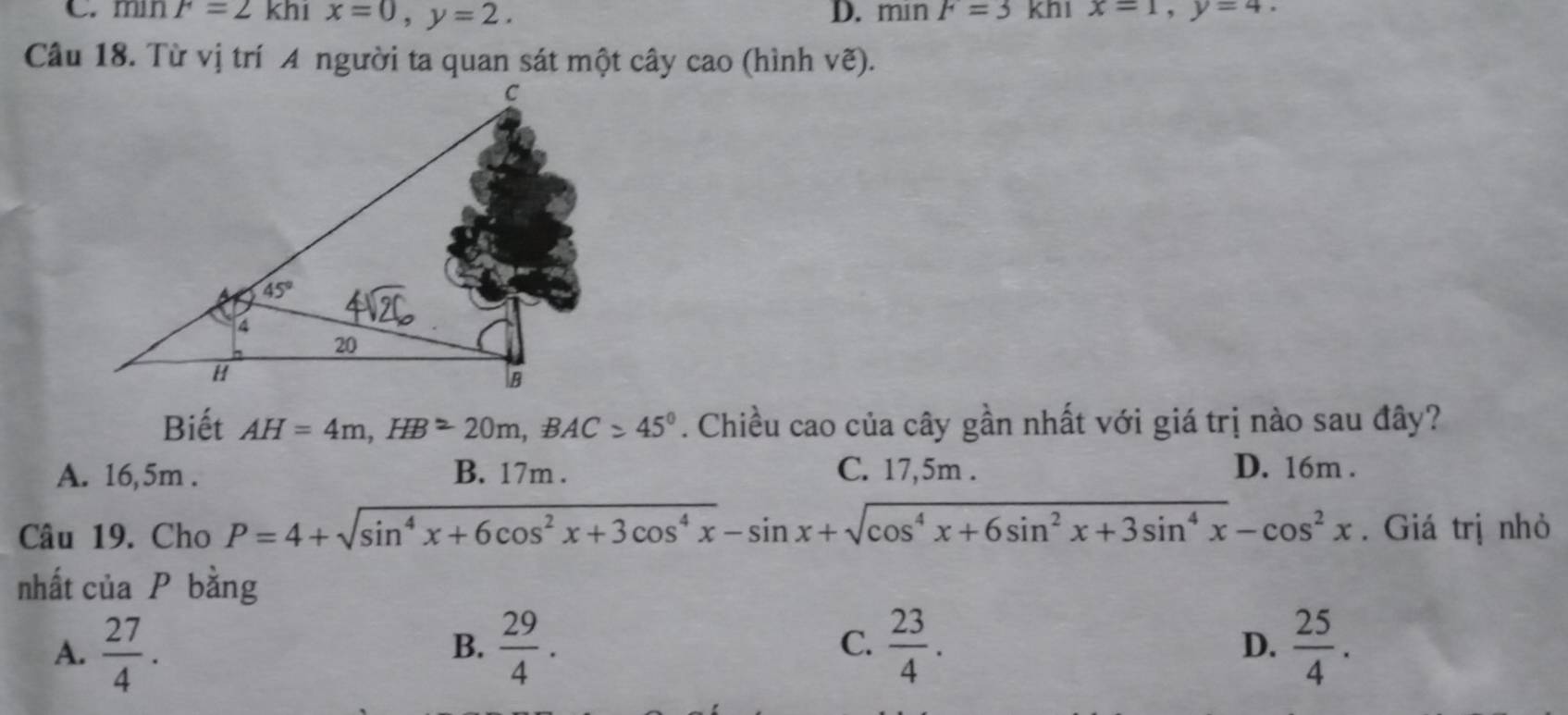 C. min F=2khix=0,y=2. D. min F=3 khi x=1,y=4.
ve)
Biết AH=4m,HB=20m,BAC>45°. Chiều cao của cây gần nhất với giá trị nào sau đây?
A. 16,5m . B. 17m . C. 17,5m . D. 16m .
Câu 19. Cho P=4+sqrt(sin^4x+6cos^2x+3cos^4x)-sin x+sqrt(cos^4x+6sin^2x+3sin^4x)-cos^2x. Giá trị nhỏ
nhất của P bằng
A.  27/4 .  29/4 .  23/4 .  25/4 .
B.
C.
D.