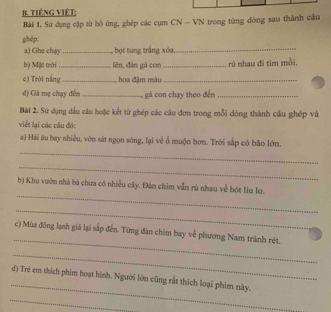 TIÉNG VIÊT: 
Bài 1. Sử dụng cặp từ hô ứng, ghép các cụm CN - VN trong từng dòng sau thành câu 
ghép: 
a) Ghe chạy _, bọt tung trắng xóa 
_ 
b) Mặt trời_ lên, đàn gà con_ rủ nhau đi tìm mồi. 
c) Trời nắng _, hoa đậm màu_ 
d) Gà mẹ chạy đến _gà con chạy theo đến_ 
Bài 2. Sử dụng dấu câu hoặc kết từ ghép các câu đơn trong mỗi dòng thành câu ghép và 
viết lại các câu đó: 
a) Hải âu bay nhiều, vờn sát ngọn sóng, lại về ổ muộn hơn. Trời sắp có bão lớn. 
_ 
_ 
_ 
b) Khu vườn nhà bà chưa có nhiều cây. Đàn chim vẫn rủ nhau về hót líu lo. 
_ 
_ 
c) Mùa đông lạnh giá lại sắp đến. Từng đàn chim bay về phương Nam tránh rét. 
_ 
_ 
d) Trẻ em thích phim hoạt hình. Người lớn cũng rất thích loại phim này. 
_