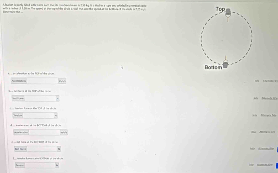 A bucket is partly-filled with water such that its combined mass is 2.59 kg. It is tied to a rope and whirled in a vertical circle 
with a radius of 1.28 m. The speed at the top of the circle is 4.87 m/s and the speed at the bottom of the circle is 7.25 m/s. 
Determine the ... 
a. . acceleration at the OF of the circle. 
Acceleration m/s/s Info Attempts: 0ª 
b. ... net force at the 10° of the circle. 
Net Force N Info Attempts: 0 
c. . tension force at the TOP of the circle. 
Tension N Info Altempts Ole 
d. ... acceleration at the BOTTOM of the circle. 
Acceleration m/s/s Info Attemots: On= 
e. . net force at the BOTTOM of the circle. 
Net Force N info Atterots Oe 
f, ... tension force at the BOTTOM of the circle. 
Tansion N Infa Attempts: 0=e