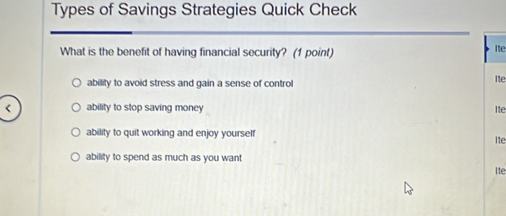 Types of Savings Strategies Quick Check
What is the benefit of having financial security? (1 point) Ite
ability to avoid stress and gain a sense of control Ite
ability to stop saving money Ite
ability to quit working and enjoy yourself
Ite
ability to spend as much as you want
Ite