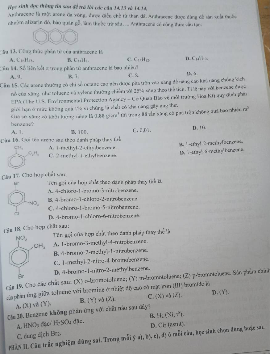 Học sinh đọc thông tin sau để trả lời các câu 14.13 và 14.14.
Anthracene là một arene đa vòng, được điều chế từ than đá. Anthracene được dùng để sản xuất thuốc
nhuộm alizarin đó, bảo quân gỗ, làm thuốc trừ sâu, ... Anthracene có công thức cấu tạo:
Câu 13. Công thức phân tử của anthracene là
A. C16H18. B. C_14I 1g. C. C_14H_12.
D. C_14H_10.
Câu 14. Số liên kết π trong phân tử anthracene là bao nhiêu?
A. 9. B. 7. C. 8. D. 6.
Câu 15. Các arene thường có chỉ số octane cao nên được pha trộn vào xăng để nãng cao khả năng chống kích
nỗ của xăng, như toluene và xylene thường chiếm tới 25% xăng theo thể tích. Tỉ lệ này với benzene được
EPA (The U.S. Environmental Protection Agency - Cơ Quan Bảo vệ môi trường Hoa Kì) quy định phải
giới hạn ở mức không quả 1% vì chúng là chất có khả năng gây ung thư.
Giả sử xãng có khổi lượng riêng là 0.88g/cm^3 thì trong 88 tấn xăng có pha trộn không quá bao nhiêu m^3
benzene?
A. 1. B. 100. C. 0.01.
D. 10.
Câu 16. Gọi tên arene sau theo danh pháp thay thế
CH A. 1-methyl-2-ethylbenzene. B. 1-ethyl-2-methylbenzene.
C_2H_5 C. 2-methyl-1-ethylbenzene.
D. 1-ethyl-6-methylbenzene.
Câu 17. Cho hợp chất sau:
Tên gọi của hợp chất theo danh pháp thay thế là
A. 4-chloro-1-bromo-3-nitrobenzene.
B. 4-bromo-1-chloro-2-nitrobenzene.
C. 4-chloro-1-bromo-5-nitrobenzene.
D. 4-bromo-1-chloro-6-nitrobenzene.
Câu 18. Cho hợp chất sau:
Tên gọi của hợp chất theo danh pháp thay thế là
A. 1-bromo-3-methyl-4-nitrobenzene.
B. 4-bromo-2-methyl-1-nitrobenzene.
C. 1-methyl-2-nitro-4-bromobenzene.
D. 4-bromo-1-nitro-2-methylbenzene.
Câu 19. Cho các chất sau: (X) o-bromotoluene; (Y) m-bromotoluene; (Z) p-bromotoluene. Sản phẩm chính
của phản ứng giữa toluene với bromine ở nhiệt độ cao có mặt iron (III) bromide là
A. (X) và (Y). B. (Y) và (Z). C. (X) và (Z). D. (Y).
Câu 20. Benzene không phản ứng với chất nào sau đây?
B. H_2(Ni,t^o).
A. HNO_3 đặc/ H_2SO 4 đặc.
C. dung dịch Br₂. D. Cl_2 (a SI nt).
PHÀN II. Câu trắc nghiệm đúng sai. Trong mỗi ý a), b), c), d) ở mỗi câu, học sinh chọn đúng hoặc sai.