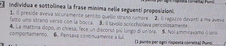 Individua e sottolinea la frase minima nelle seguenti proposizioni. 
1. Il preside aveva sicuramente sentito quello strano rumore. 2. Il ragazzo davanti a me aveva 
fatto uno strano verso con la bocca. 3. Il tavolo scricchiolava pericolosamente. 
4. La mattina dopo, in chiesa, fece un discorso più lungo di un’ora. 5. Noi ammiravamo il loro 
comportamento. 6. Pensava continuamente a lui. 
(1 punto per ogni risposta corretta) Punti