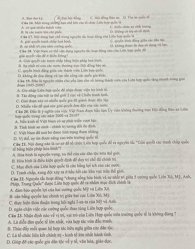 A. Ban thư ký. B Đại hội đồng. C. Hội đồng Bảo an. D. Tòa án quốc tế.
Câu 16. Một trong những hạn chế lớn của tổ chức Liên hợp quốc là
A. có quá nhiều thành viên. C. thiếu nhân sự chất lượng.
B. bị các nước lớn chỉ phối. D. không có trụ sở cổ định.
Câu 17. Nội dung hạn chế trong nguyên tắc hoạt động của Liên hợp quốc là
A. giải quyết tranh chấp hoà bình. C. quyền bình đẳng giữa các dân tộc.
B. sự nhất trí của năm cường quốc. D. không được đe dọa sử dụng vũ lực.
Câu 18. Việt Nam có thể vận dụng nguyên tắc hoạt động nào của Liên hợp quốc để
giải quyết vấn đề ở Biến Đông?
A. Giải quyết các tranh chấp bằng biện pháp hoà bình.
B. Sự nhất trí của các nước thường trực Hội đồng bảo an.
C. quyền binh đẳng giữa các thành viên Liên hợp quốc.
D. không đe doạ dùng vũ lực tấn công các quốc gia khác.
Câu 19. Đâu là nguyên nhân chủ yếu làm cho số lượng thành viên của Liên hợp quốc tăng nhanh trong giai
đoạn 1945-20007
A. Gia nhập Liên hợp quốc để nhận được viện trợ kinh tế.
B. Tác động của trật tự thế giới 2 cực và Chiến tranh lạnh.
C. Giai đoạn này có nhiều quốc gia đã giành được độc lập.
D. Nhiều vấn đề quá sức giải quyết đơn độc của các nước.
Câu 20. Đầu là ý nghĩa của việc Việt Nam được bầu làm Ủy viên không thường trực Hội đồng Bảo an Liên
hợp quốc trong các năm 2008 và 20197
A. Nền kinh tế Việt Nam có sự phát triển vượt bậc.
B. Tình hình an ninh - chính trị tương đổi ổn định.
C. Việt Nam đã xoá bỏ được tình trạng tham nhũng.
D. Vị thể, uy tin được nâng cao trên trường quốc tế.
Câu 21. Nội dung nào là cơ sở để tổ chức Liên hợp quốc để ra nguyên tắc “Giải quyết các tranh chấp quốc
tế bằng biện pháp hòa binh"?
A. Hóa bình là nguyện vọng, xu thể của các dân tộc trên thể giới.
B. Hòa bình là điều kiện quyết định để duy trì chế độ chính trị.
C. Mục đích của Liên hợp quốc là cân bằng lợi ích của các nước.
D. Tranh chấp, xung đột xảy ra ở hầu hết các khu vực trên thế giới.
Câu 22. Nguyên tắc hoạt động “chung sống hòa bình và sự nhất trí giữa 5 cường quốc Liên Xô, Mỹ, Anh,
Pháp, Trung Quốc" được Liên hợp quốc đề ra nhằm mục đích chính là
A. đảm bảo quyền lợi của hai cường quốc Mỹ và Liên Xô.
B. cân bằng quyền lực chính trị giữa hai cực Liên Xô, Mỹ.
C. thực hiện thỏa thuận trong hội nghị I-an-ta của Mỹ và Anh.
D. ngăn chặn việc các cường quốc thao túng Liên hợp quốc.
Câu 23. Nhận định nào về vị trí, vai trò của Liên Hợp quốc trên trường quốc tế là không đúng ?
A. Là diễn đản quốc tế lớn nhất, vừa hợp tác vừa đấu tranh.
B. Thúc đầy mối quan hệ hợp tác hữu nghị giữa các dân tộc.
C. Là tổ chức liên kết chính trị - kinh tế lớn nhất hành tinh.
D. Giúp đỡ các quốc gia dân tộc về y tế, văn hóa, giáo dục.