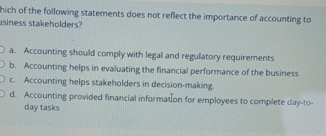 hich of the following statements does not reflect the importance of accounting to
usiness stakeholders?
a. Accounting should comply with legal and regulatory requirements
b. Accounting helps in evaluating the financial performance of the business
c. Accounting helps stakeholders in decision-making.
d. Accounting provided financial informat on for employees to complete day-to-
day tasks