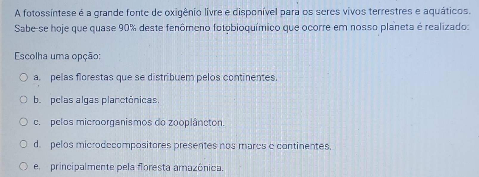 A fotossíntese é a grande fonte de oxigênio livre e disponível para os seres vivos terrestres e aquáticos.
Sabe-se hoje que quase 90% deste fenômeno fotobioquímico que ocorre em nosso planeta é realizado:
Escolha uma opção:
a. pelas florestas que se distribuem pelos continentes.
b. pelas algas planctônicas.
c. pelos microorganismos do zooplâncton.
d. pelos microdecompositores presentes nos mares e continentes.
e. principalmente pela floresta amazônica.