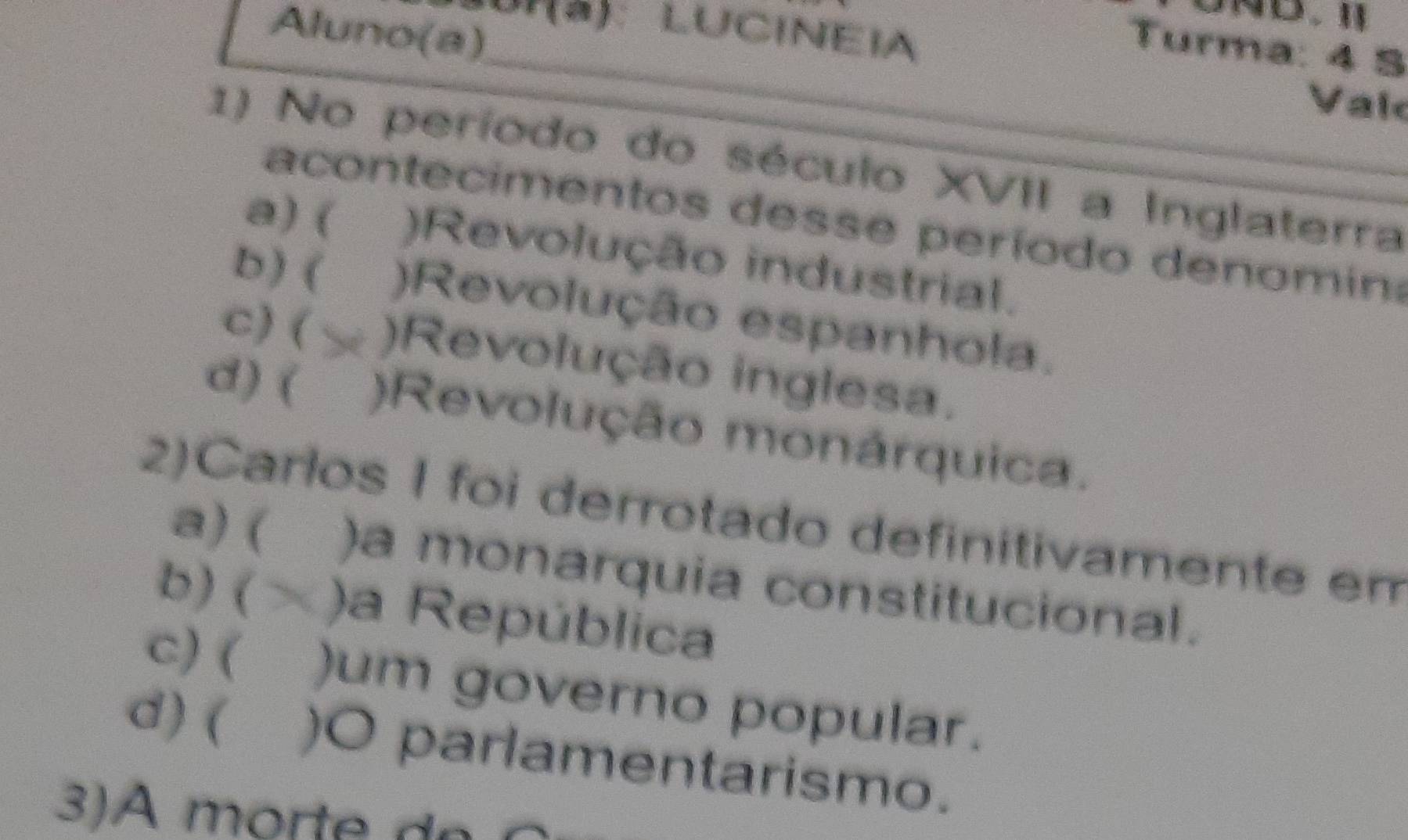 10I(à): LUCINEIA
Aluno(a)
_
Turma: 4 5
Vak
1) No período do século XVII a Inglaterra
a contecimentos desse período denomin
a) ( )Revolução industrial.
b ) ( )Revolução espanhola.
c) ( )Revolução inglesa.
d) ( )Revolução monárquica.
2)Carlos I foi derrotado definitivamente em
a) ( )a monarquia constitucional.
b) ( )a República
c) ( )um governo popular.
d) ( )O parlamentarismo.
3)A mort e d