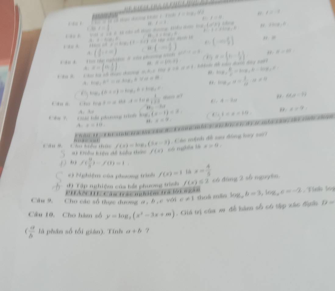 I=H.
è    Từ Tổ thực tưng khên 1 Tinh T = koạ: Mộ
" /=-3
, f=3.
f=
1 E=Fcos ecB 2log _3b
4/ au 8:     i  l i l cls  thực dưng tểu tực bg  x^2 ()
121.5+1018=11
A:B=H(H)=B (1-dx) c k s      kả (-∈fty , a/2 ] H:10
tm s  e  la
( 3/8 ,+∈fty ) , (-∈fty ,)
cán d  n  tậy nghiệm # sái phưưng tn ∠ A'C=beta u= b,- 1/2  , : H=48
a≌ b//
x=[0, 1/2 ]
B= o,o
tan B= A/2 =tan g_2h=tan g_2R
c an a. Chư hạ số thực dương s hc tự 9 8 a=1 h đề nâu dnên đg 
A. 1116 h^(max)· litile overline I VA HH
log _xa= 1/n ,u!= 0
6 118 (h+n)=log _ah+log _ab=
Can B.  Chú lạp s=atiu=t=toc 1/1* 0  then e?
A=3a
": 6dp=5)

A.3
i=x=10,
Cau 7  Giải bắi phưương trình lo1 (x-1)<2, x=9,
,  . x=9,
A:x=10.
tn    d    m t  s    
Câu s   a iểu thức f(x)=log _3(5x-3) , Các mệnh đề sau động hay sài
 
#) Điều kiện đề biểu thức f(x) só ngữa là x>0
6 ) f( 9/8 )-f(0=1
e) Nghiệm của phương trình f(x)=1 x= 4/5 
đ) Tập nghiệm của hất phương trình f(x)≤ 2 có đùng 2 số nguyên.
PHTAN III, Câu trác nghiệm trá lội ngàn
Câu 9. Cho các số thực dương a , b , c với sigma != 1 thoá mãn log _ab=3,log _aa=-2 , ình 1o4
Câu 10. Cho hàm số y=log _2(x^2-3x+m). Giá trị cùa m đề hàm số có tập xác tgin D=
( a/b  là phân số tối gián). Tính a+b 7