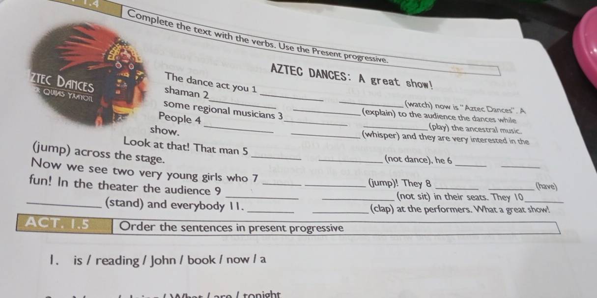 1.4 
Colete the text with the verbs. Use the Present progressive. 
AZTEC DANCES: A great show! 
The dance act you 1 
_ 
_ 
shaman 2 
_ 
(watch) now is ''Aztec Dances''. A 
some regional musicians 3_ 
(explain) to the audience the dances while 
People 4 __(play) the ancestral music. 
how. _(whisper) and they are very interested in the 
_ 
Look at that! That man 5
_ 
_ 
(jump) across the stage. 
_(not dance), he 6 
Now we see two very young girls who 7 
_ 
_(jump)! They 8 __(have) 
fun! In the theater the audience 9 
_ 
_(not sit) in their seats. They 10 
_(stand) and everybody 11. __(clap) at the performers. What a great show! 
ACT. 1.5 Order the sentences in present progressive 
l . is / reading / John / book / now / a 
tonight