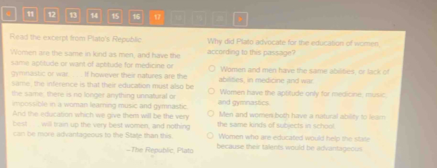 11 12 13 14 15 16 17 18 >
Read the excerpt from Plato's Republic Why did Plato advocate for the education of women,
Women are the same in kind as men, and have the according to this passage?
same aptitude or want of aptitude for medicine or Women and men have the same abilities, or lack of
gymnastic or war. . . . If however their natures are the abilities, in medicine and war.
same, the inference is that their education must also be
the same, there is no longer anything unnatural or Women have the aptitude only for medicine, music
impossible in a woman learning music and gymnastic. and gymnastics.
And the education which we give them will be the very Men and women both have a natural ability to leam
best . . . will train up the very best women, and nothing the same kinds of subjects in school.
can be more advantageous to the State than this. Women who are educated would help the state
-The Republic, Plato because their talents would be advantageous