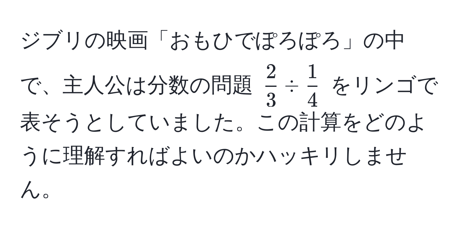 ジブリの映画「おもひでぽろぽろ」の中で、主人公は分数の問題 $  2/3  /  1/4  $ をリンゴで表そうとしていました。この計算をどのように理解すればよいのかハッキリしません。