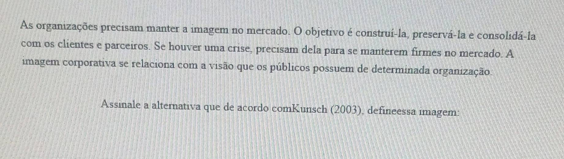 As organizações precisam manter a imagem no mercado. O objetivo é construí-la, preservá-la e consolidá-la 
com os clientes e parceiros. Se houver uma crise, precisam dela para se manterem firmes no mercado. A 
imagem corporativa se relaciona com a visão que os públicos possuem de determinada organização. 
Assinale a alternativa que de acordo comKunsch (2003), defineessa imagem: