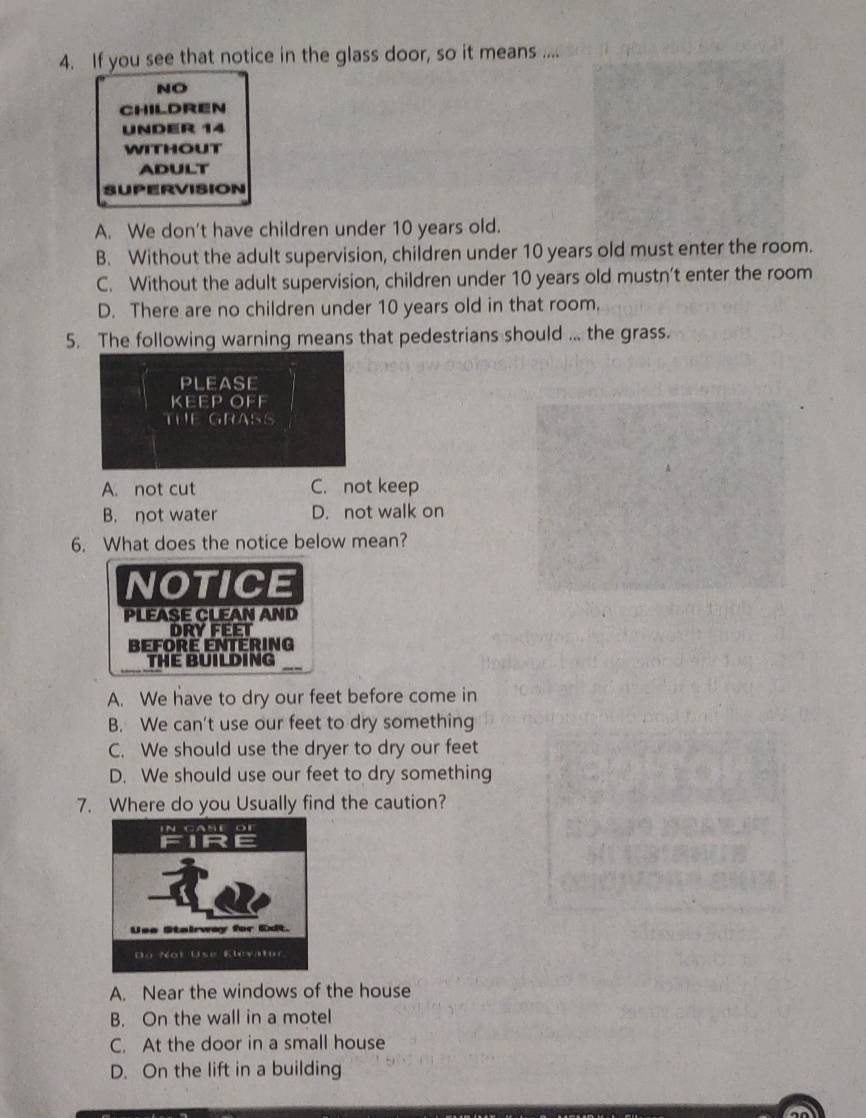 If you see that notice in the glass door, so it means ....
NO
children
UNDER 14
wITHOUT
ADULT
SUPERVISION
A. We don't have children under 10 years old.
B. Without the adult supervision, children under 10 years old must enter the room.
C. Without the adult supervision, children under 10 years old mustn’t enter the room
D. There are no children under 10 years old in that room.
5. The following warning means that pedestrians should ... the grass.
PLEASE
KEEP OFF
THE GRASS
A. not cut C. not keep
B. not water D. not walk on
6. What does the notice below mean?
NOTICE
PLEASE CLEAN AND
DRY FEET
Beforé entéring
THE BUILDING
A. We have to dry our feet before come in
B. We can't use our feet to dry something
C. We should use the dryer to dry our feet
D. We should use our feet to dry something
7. Where do you Usually find the caution?
A. Near the windows of the house
B. On the wall in a motel
C. At the door in a small house
D. On the lift in a building