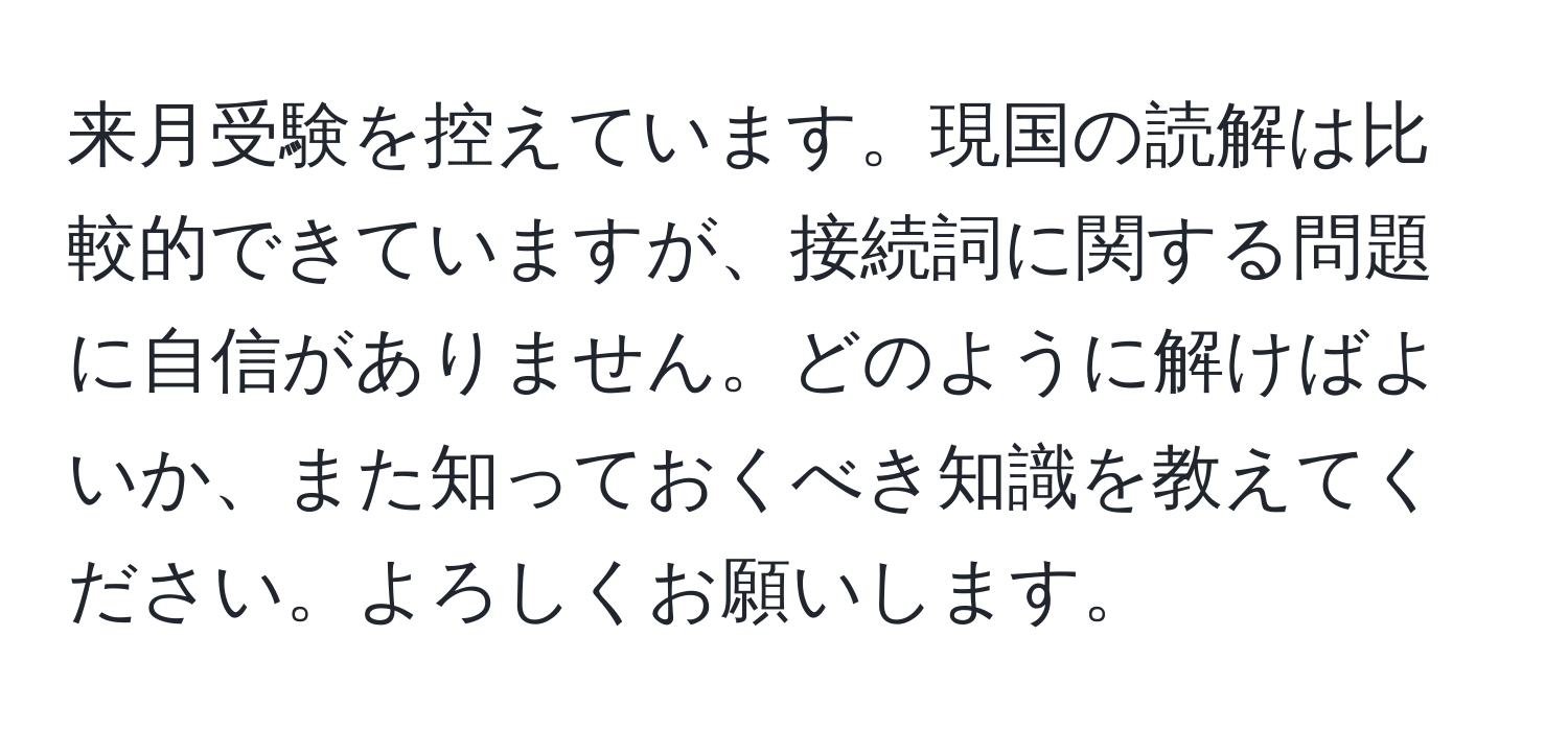 来月受験を控えています。現国の読解は比較的できていますが、接続詞に関する問題に自信がありません。どのように解けばよいか、また知っておくべき知識を教えてください。よろしくお願いします。