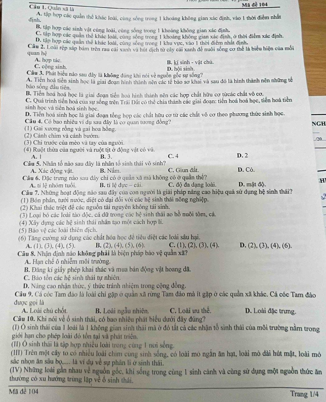 Mã đề 104
Câu 1. Quản xa i là
A. tập hợp các quần thể khác loài, cùng sống trong 1 khoảng không gian xác định, vào 1 thời điểm nhất
định.
B tập hợp các sinh vật cùng loài, cùng sống trong 1 khoảng không gian xác định.
C. tập hợp các quân thể khác loài, cùng sông trong 1 khoảng không gian xác định, ở thời điểm xác định.
D. tập hợp các quần thể khác loài, cùng sống trong 1 khu vực, vào 1 thời điểm nhất định.
Cầu 2. Loài tệp sáp bảm trên rau cải xanh và hút dịch từ cây cải xanh để nuôi sống cơ thể là biểu hiện của mối
quan hệ
A. hợp tác. B. kí sinh - vật chủ.
C. cộng sinh. D. hội sinh.
Câu 3. Phát biểu nào sau đây là không đúng khi nói về nguồn gốc sự sống?
A. Tiền hoá tiền sinh học là giai đoan hình thành nên các tế bảo sơ khai và sau đó là hình thành nên những tế
bảo sống đầu tiên.
B. Tiền hoá hoá học là giai đoạn tiến hoá hình thành nên các hợp chất hữu cơ từcác chất vô cơ.
C. Quá trình tiến hoá của sự sống trên Trái Đất có thể chia thành các giai đoạn: tiến hoá hoá học, tiến hoá tiền
sinh học và tiền hoá sinh học.
D. Tiển hoá sinh học là giai đoạn tổng hợp các chất hữu cơ từ các chất vô cơ theo phương thức sinh học.
Câu 4. Có bao nhiều ví dụ sau đây là cơ quan tương đồng? NGH
(1) Gai xương rồng và gai hoa hồng.
(2) Cánh chim và cánh bướm.
(3) Chi trước của mèo và tay của người.
(4) Ruột thừa của người và ruột tịt ở động vật có vú. D. 2
A. l B. 3. C. 4
Câu 5. Nhân tố nào sau đây là nhân tố sinh thái vô sinh?
A. Xác động vật. B. Nấm. C. Giun đất. D. Cỏ.
Câu 6. Đặc trung nào sau đây chỉ có ở quần xã mà không có ở quần thề?
H
A. tí lệ nhóm tuổi. B. tỉ lệ đực - cái. C. độ đa dạng loài. D. mật độ.
Câu 7. Những hoạt động nào sau đây của con người là giải pháp nâng cao hiệu quả sử dụng hệ sinh thái?
(1) Bón phân, tưới nước, diệt cỏ dại đổi với các hệ sinh thái nông nghiệp.
(2) Khai thác triệt để các nguồn tài nguyên không tái sinh.
(3) Loại bỏ các loài tảo độc, cá dữ trong các hhat c -  sinh thái ao hồ nuôi tôm, cá.
(4) Xây dựng các hệ sinh thái nhân tạo một cách hợp lí.
(5) Bảo vệ các loài thiên địch.
(6) Tăng cường sử dụng các chất hóa học để tiêu diệt các loài sâu hại.
A. (1), (3), (4), (5). B. (2), (4), (5), (6). C. (1), (2), (3), (4). D. (2), (3), (4), (6).
Câu 8. Nhận định nào không phải là biện pháp bảo vệ quần xã?
A. Hạn chế ô nhiễm môi trường.
B. Đăng kí giấy phép khai thác và mua bán động vật hoang dã.
C. Bảo tồn các hệ sinh thái tự nhiên.
D. Nâng cao nhận thức, ý thức tránh nhiệm trong cộng đồng.
Câu 9. Cá cóc Tam đảo là loài chỉ gặp ở quần xã rừng Tam đảo mà ít gặp ở các quần xã khác. Cá cóc Tam đảo
được gọi là
A. Loài chú chốt. B. Loài ngẫu nhiên. C. Loài ưu thế. D. Loài đặc trưng.
Câu 10. Khi nói về ố sinh thái, có bao nhiều phát biểu dưới đây đúng?
(1) Ô sinh thái của 1 loài là 1 không gian sinh thái mà ở đó tất cả các nhận tổ sinh thái của môi trường nằm trong
giới hạn cho phép loài đó tồn tại và phát triển.
(II) Ô sinh thái là tập hợp nhiều loài trong cùng 1 nơi sống.
(II) Trên một cây to có nhiều loài chim cùng sinh sống, có loài mỏ ngắn ăn hạt, loài mỏ dài hút mật, loài mỏ
sắc nhọn ăn sâu bọ.... là ví dụ về sự phân lì ở sinh thái.
(IV) Những loài gần nhau về nguồn gốc, khi sống trong cùng 1 sinh cảnh và cùng sử dụng một nguồn thức ăn
thường có xu hướng trùng lập về ổ sinh thái.
Mã để 104
Trang 1/4