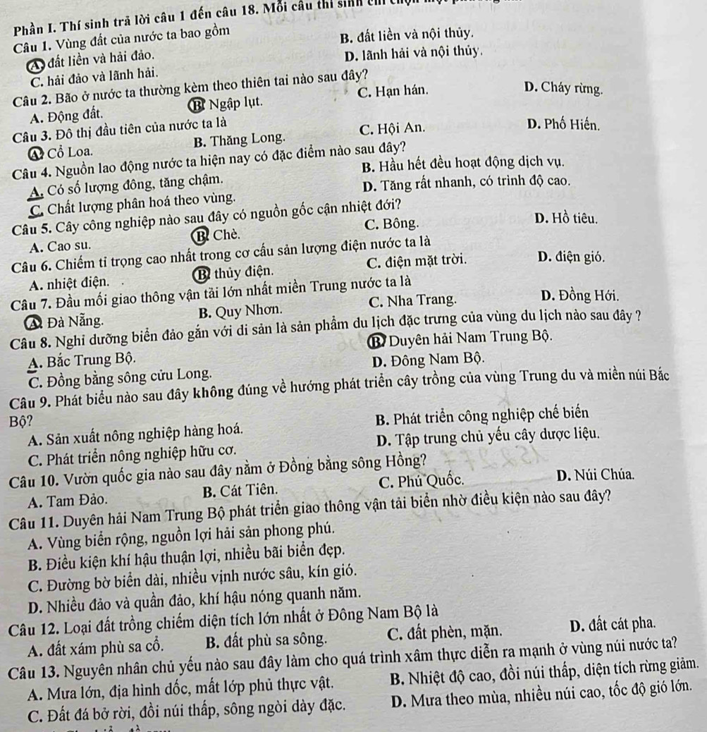 Phần I. Thí sinh trã lời câu 1 đến câu 18. Mỗi câu thí sinh ch th
Câu 1. Vùng đất của nước ta bao gồm
B. đất liền và nội thủy.
A đất liền và hải đảo.
D. lãnh hải và nội thủy.
C. hải đảo và lãnh hải.
Câu 2. Bão ở nước ta thường kèm theo thiên tai nào sau đây?
C. Hạn hán. D. Cháy rừng.
A. Động đất. B Ngập lụt.
Câu 3. Đô thị đầu tiên của nước ta là
C. Hội An.
D. Phố Hiến.
④ Cổ Loa. B. Thăng Long.
Câu 4. Nguồn lao động nước ta hiện nay có đặc điểm nào sau đây?
B. Hầu hết đều hoạt động dịch vụ.
A Có số lượng đông, tăng chậm.
D. Tăng rất nhanh, có trình độ cao.
C. Chất lượng phân hoá theo vùng.
Câu 5. Cây công nghiệp nào sau đây có nguồn gốc cận nhiệt đới?
C. Bông.
D. Hồ tiêu.
A. Cao su. B Chè.
Câu 6. Chiếm tỉ trọng cao nhất trong cơ cầu sản lượng điện nước ta là
A. nhiệt điện. B thủy điện. C. điện mặt trời. D. điện gió.
Câu 7. Đầu mối giao thông vận tải lớn nhất miền Trung nước ta là
A Đà Nẵng. B. Quy Nhơn. C. Nha Trang.
D. Đồng Hới.
Câu 8. Nghi dưỡng biển đảo gắn với di sản là sản phẩm du lịch đặc trưng của vùng du lịch nào sau đây ?
B Duyên hải Nam Trung Bộ.
A. Bắc Trung Bộ. Đ. Đông Nam Bộ.
C. Đồng bằng sông cửu Long.
Câu 9. Phát biểu nào sau đây không đúng về hướng phát triển cây trồng của vùng Trung du và miền núi Bắc
Bộ?
A. Sản xuất nông nghiệp hàng hoá. B. Phát triển công nghiệp chế biểến
C. Phát triển nông nghiệp hữu cơ. D. Tập trung chủ yếu cây dược liệu.
Câu 10. Vườn quốc gia nào sau đây nằm ở Đồng bằng sông Hồng?
A. Tam Đảo. B. Cát Tiên. C. Phú Quốc.
D. Núi Chúa.
Câu 11. Duyên hải Nam Trung Bộ phát triển giao thông vận tải biển nhờ điều kiện nào sau đây?
A. Vùng biển rộng, nguồn lợi hải sản phong phú.
B. Điều kiện khí hậu thuận lợi, nhiều bãi biển đẹp.
C. Đường bờ biển dài, nhiều vịnh nước sâu, kín gió.
D. Nhiều đảo và quần đảo, khí hậu nóng quanh năm.
Câu 12. Loại đất trồng chiếm diện tích lớn nhất ở Đông Nam Bộ là
A. đất xám phù sa cổ. B. đất phù sa sông. C. đất phèn, mặn. D. đất cát pha.
Câu 13. Nguyên nhân chủ yếu nào sau đây làm cho quá trình xâm thực diễn ra mạnh ở vùng núi nước ta?
A. Mưa lớn, địa hình đốc, mất lớp phủ thực vật.  B. Nhiệt độ cao, đồi núi thấp, diện tích rừng giảm.
C. Đất đá bở rời, đồi núi thấp, sông ngòi dày đặc. D. Mưa theo mùa, nhiều núi cao, tốc độ gió lớn.