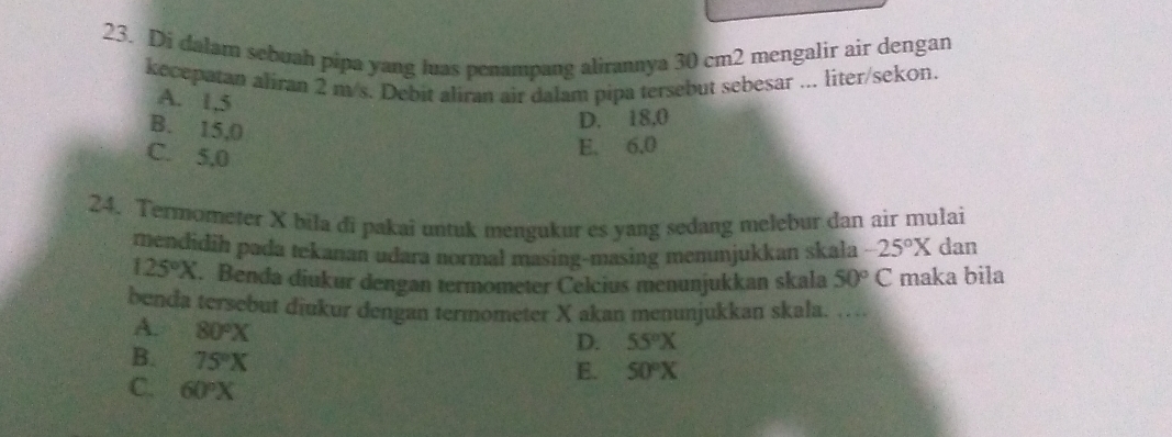 Di dalam sebuah pipa yang luas penampang alirannya 30 cm2 mengalir air dengan
kecepatan aliran 2 m/s. Debit aliran air dalam pipa tersebut sebesar ... liter/sekon.
A. 1,5
B. 15,0
D. 18,0
C. 5,0
E. 6.0
24. Termometer X bila di pakai untuk mengukur es yang sedang melebur dan air mulai
mendidih pada tekanan udara normal masing-masing menunjukkan skala -25°X dan
125°X. Benda diukur dengan termometer Celcius menunjukkan skala 50°C maka bila
benda tersebut diukur dengan termometer X akan menunjukkan skala. …
A. 80°X
D. 55°X
B. 75°X
E. 50°X
C. 60°X