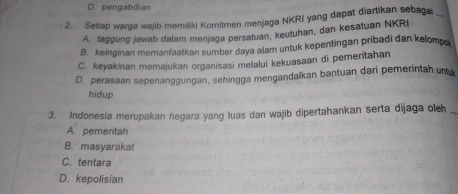 D. pengabdian
2. Setiap warga wajib memiliki Komitmen menjaga NKRI yang dapat diartikan sebagai ....
A. taggung jawab dalam menjaga persatuan, keutuhan, dan kesatuan NKRI
B. keinginan memanfaatkan sumber daya alam untuk kepentingan pribadi dan kelompk
C. keyakinan memajukan organisasi melalui kekuasaan di pemeritahan
D. perasaan sepenanggungan, sehingga mengandalkan bantuan dari pemerintah untuk
hidup
3. Indonesia merupakan negara yang luas dan wajib dipertahankan serta dijaga oleh_
A. pemeritah
B. masyarakat
C. tentara
D. kepolisian