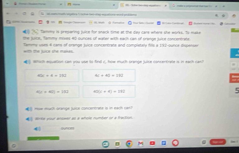 a an - Sale two my emntr n sale a prlgeranted taher t a
* a am mta ielgate V cke-too-step-equat ons-cart-pablens
1 Gaugle Casruum overline OC ( Nath @ Formative Wour Ses ( Custier "I den! eate d Studem eare t
Tammy is preparing juice for snack time at the day care where she works. To make
the juice, Tammy mixes 40 ounces of water with each can of orange juice concentrate.
Tammy uses 4 cans of crange juice concentrate and completely fills a 192-ounce dispenser
with the julice she makes.
) Which equation can you use to find c, how much orange juice concentrate is in each can?
40c+4=192 4c+40=192
4(c+40)=192 40(c+4)=192
5
Fow much orange juice concentrate is in each cas?
Wiste your anower as a whole number or a fraction.
_
OUTCES