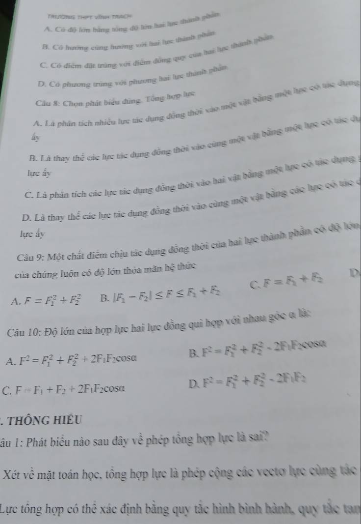 Trường thPt vĩnh trach
A. Có độ lớn bằng tổng độ lớn lai lực thành phát
B. Có hướng cùng hướng với ti lực thành phân
C. Có điểm đặt trùng với điểm đồng quy của hai lực thành phát
D. Có phương trùng với phương hai lực thành phản
Câu 8: Chọn phát biểu đùng. Tổng hợp lực
A. Là phần tích nhiều lực tác dụng đồng thời xào một xật bằng một hực có trc dụng
ấy
B. Là thay thể các lực tác dụng đồng thời vào cùng một vật bằng một lực có tác đị
lực ấy
C. Là phân tích các lực tác dụng đồng thời vào hai vật bằng một lực có tác dụng
D. Là thay thể các lực tác dụng đồng thời vào cùng một vật bằng các lực có tác ở
lực ấy
Câu 9: Một chất điểm chịu tác dụng đồng thời của hai lực thành phần có độ lớn
của chúng luôn có độ lớn thỏa mãn hệ thức
A. F=F_1^(2+F_2^2 B. |F_1)-F_2|≤ F≤ F_1+F_2 C. F=F_1+F_2
D
Câu 10: Độ lớn của hợp lực hai lực đồng qui hợp với nhau góc α là:
A. F^2=F_1^(2+F_2^2+2F_1)F_2 cosa B. F^2=F_1^(2+F_2^2-2F F cosa
C. F=F_1)+F_2+2F_1F_2cos alpha
D. F^2=F_1^(2+F_2^2-2F_1)F_2
:. THÔNG Hiểu
lâu 1: Phát biểu nào sau đây về phép tổng hợp lực là sai?
Xét về mặt toán học, tổng hợp lực là phép cộng các vectơ lực cùng tác
Lực tổng hợp có thể xác định bằng quy tắc hình bình hành, quy tắc tan