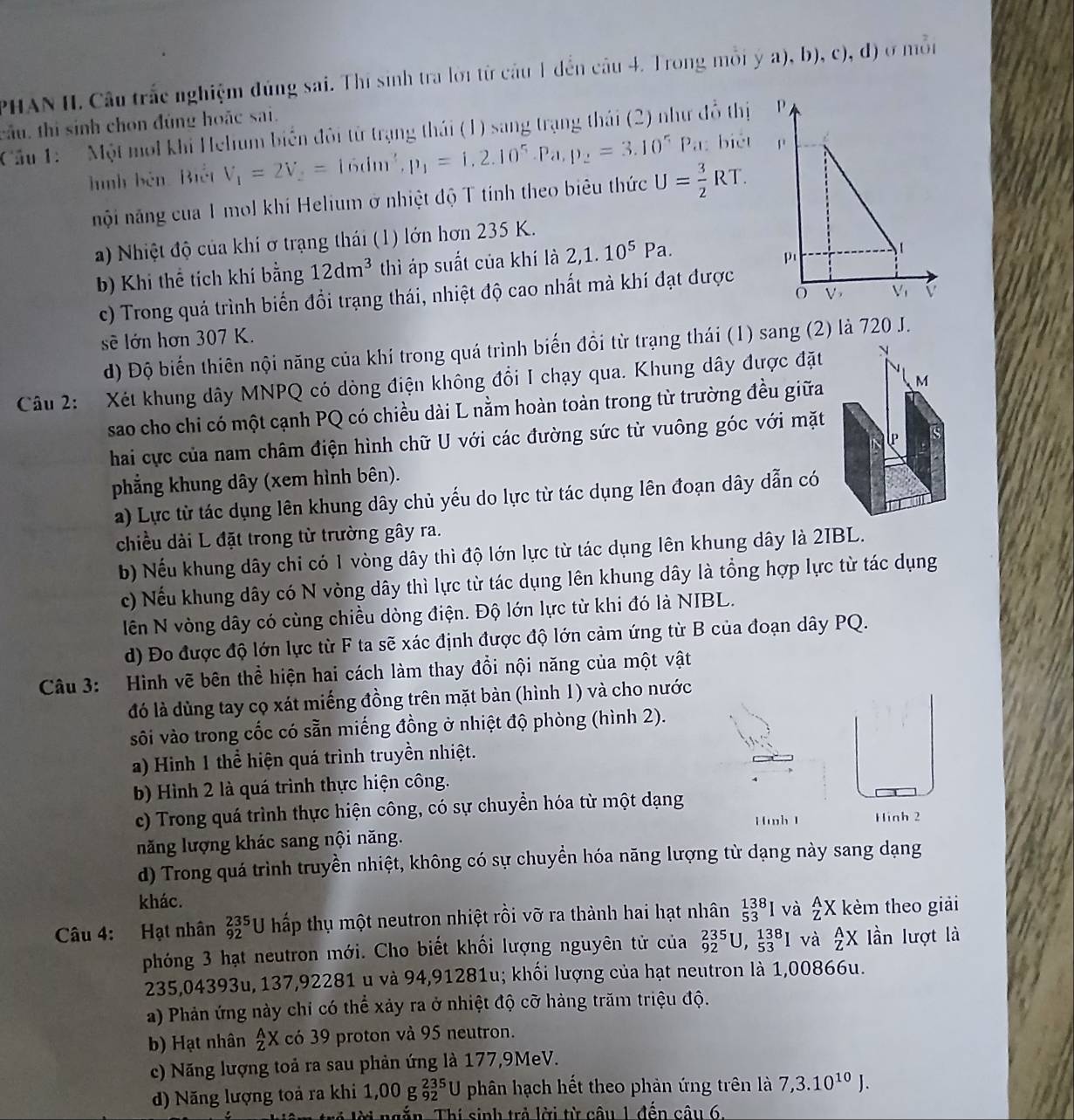 PHAN II. Câu trắc nghiệm đúng sai. Thí sinh tra lời từ câu 1 đến câu 4. Trong mỗi ý a), b), c), đ) ở mỗi
câu, thì sinh chon đùng hoặc sai.
Cầu 1:  ' Một mol khi Helium biển đôi từ trạng thái (1) sang trạng thái (2) như đồ thị 
hình bên Biết V_1=2V_2=16dm^3,p_1=1,2.10^5.Pa, p_2=3.10^5Pa : biét 
nội năng của 1 mol khi Helium ở nhiệt độ T tính theo biêu thức U= 3/2 RT.
a) Nhiệt độ của khí ơ trạng thái (1) lớn hơn 235 K.
b) Khi thể tích khí bằng 12dm^3 thì áp suất của khí là 2,1.10^5Pa.
c) Trong quá trình biển đổi trạng thái, nhiệt độ cao nhất mà khí đạt được
sẽ lớn hơn 307 K.
d) Độ biến thiên nội năng của khí trong quá trình biến đồi từ trạng thái (1) sang (2) là 720 J.
Câu 2: Xét khung dây MNPQ có dòng điện không đổi I chạy qua. Khung dây được đặt N
sao cho chỉ có một cạnh PQ có chiều dài L nằm hoàn toàn trong từ trường đều giữa M
hai cực của nam châm điện hình chữ U với các đường sức từ vuông góc với mặt
UP
phẳng khung dây (xem hình bên).
a) Lực từ tác dụng lên khung dây chủ yếu do lực từ tác dụng lên đoạn dây dẫn có
chiều dài L đặt trong từ trường gây ra.
b) Nếu khung dây chỉ có 1 vòng dây thì độ lớn lực từ tác dụng lên khung dây là 2IBL.
c) Nếu khung dây có N vòng dây thì lực từ tác dụng lên khung dây là tổng hợp lực từ tác dụng
lên N vòng dây có cùng chiều dòng điện. Độ lớn lực từ khi đó là NIBL.
d) Đo được độ lớn lực từ F ta sẽ xác định được độ lớn cảm ứng từ B của đoạn dây PQ.
Câu 3: Hình vẽ bên thể hiện hai cách làm thay đổi nội năng của một vật
đó là dùng tay cọ xát miếng đồng trên mặt bàn (hình 1) và cho nước
sôi vào trong cốc có sẵn miếng đồng ở nhiệt độ phòng (hình 2).
a) Hinh 1 thể hiện quá trình truyền nhiệt.
b) Hình 2 là quá trình thực hiện công.
c) Trong quá trình thực hiện công, có sự chuyền hóa từ một dạng Hinh 2
Hwh 1
năng lượng khác sang nội năng.
d) Trong quá trình truyền nhiệt, không có sự chuyển hóa năng lượng từ dạng này sang dạng
khác.
Câu 4: Hạt nhân _(92)^(235)U thấp thụ một neutron nhiệt rồi vỡ ra thành hai hạt nhân _(53)^(138)I và _Z^(AX kèm theo giải
phóng 3 hạt neutron mới. Cho biết khối lượng nguyên tử của _(92)^(235)U,_(53)^(138)I và _Z^AX lần lượt là
235,04393u, 137,92281 u và 94,91281u; khối lượng của hạt neutron là 1,00866u.
a) Phản ứng này chỉ có thể xảy ra ở nhiệt độ cỡ hàng trăm triệu độ.
b) Hạt nhân _Z^AX có 39 proton và 95 neutron.
c) Năng lượng toả ra sau phản ứng là 177,9MeV.
d) Năng lượng toả ra khi 1,00 g _(92)^(235)U phân hạch hết theo phản ứng trên là 7,3.10^10)J.
hiêm trẻ lời ngắn. Thí sinh trẻ lời từ câu 1 đến câu 6