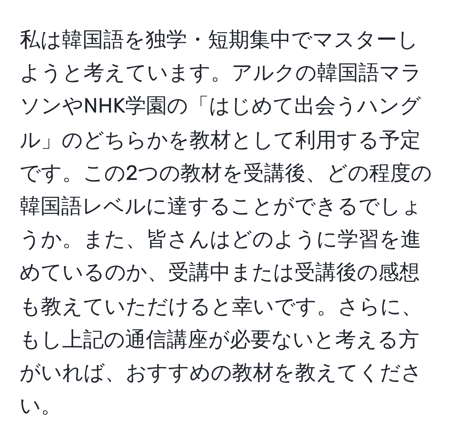 私は韓国語を独学・短期集中でマスターしようと考えています。アルクの韓国語マラソンやNHK学園の「はじめて出会うハングル」のどちらかを教材として利用する予定です。この2つの教材を受講後、どの程度の韓国語レベルに達することができるでしょうか。また、皆さんはどのように学習を進めているのか、受講中または受講後の感想も教えていただけると幸いです。さらに、もし上記の通信講座が必要ないと考える方がいれば、おすすめの教材を教えてください。