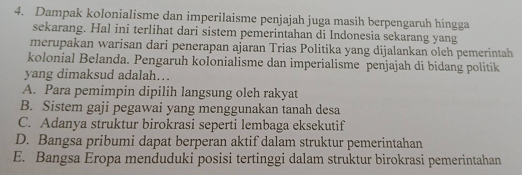 Dampak kolonialisme dan imperilaisme penjajah juga masih berpengaruh hingga
sekarang. Hal ini terlihat dari sistem pemerintahan di Indonesia sekarang yang
merupakan warisan dari penerapan ajaran Trias Politika yang dijalankan oleh pemerintah
kolonial Belanda. Pengaruh kolonialisme dan imperialisme penjajah di bidang politik
yang dimaksud adalah…
A. Para pemimpin dipilih langsung oleh rakyat
B. Sistem gaji pegawai yang menggunakan tanah desa
C. Adanya struktur birokrasi seperti lembaga eksekutif
D. Bangsa pribumi dapat berperan aktif dalam struktur pemerintahan
E. Bangsa Eropa menduduki posisi tertinggi dalam struktur birokrasi pemerintahan