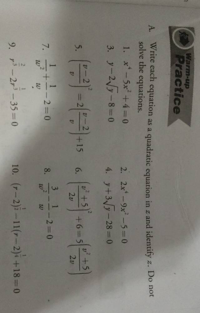 Warm-up 
Practice 
A. Write each equation as a quadratic equation in z ·and identify z. Do not 
solve the equations. 
1. x^4-5x^2+4=0
2. 2x^4-9x^2-5=0
3. y-2sqrt(y)-8=0 y+3sqrt(y)-28=0
4. 
5. ( (v-2)/v )^2=2( (v-2)/v )+15 6. ( (v^2+5)/2v )^2+6=5( (v^2+5)/2v )
7.  1/w^2 + 1/w -2=0  3/w^2 - 1/w -2=0
8. 
9. r^(frac 2)3-2r^(frac 1)3-35=0 10. (r-2)^ 1/2 -11(r-2)^ 1/4 +18=0