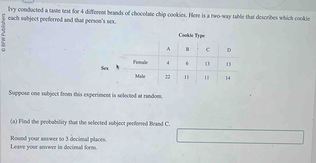 Ivy conducted a taste test for 4 different brands of chocolate chip cookies. Here is a two-way table that describes which cookie 
each subject preferred and that person’s sex. 
Cookie Type 
Suppose one subject from this experiment is selected at random. 
(a) Find the probability that the selected subject preferred Brand C. 
Round your answer to 3 decimal places. 
Leave your answer in decimal form.