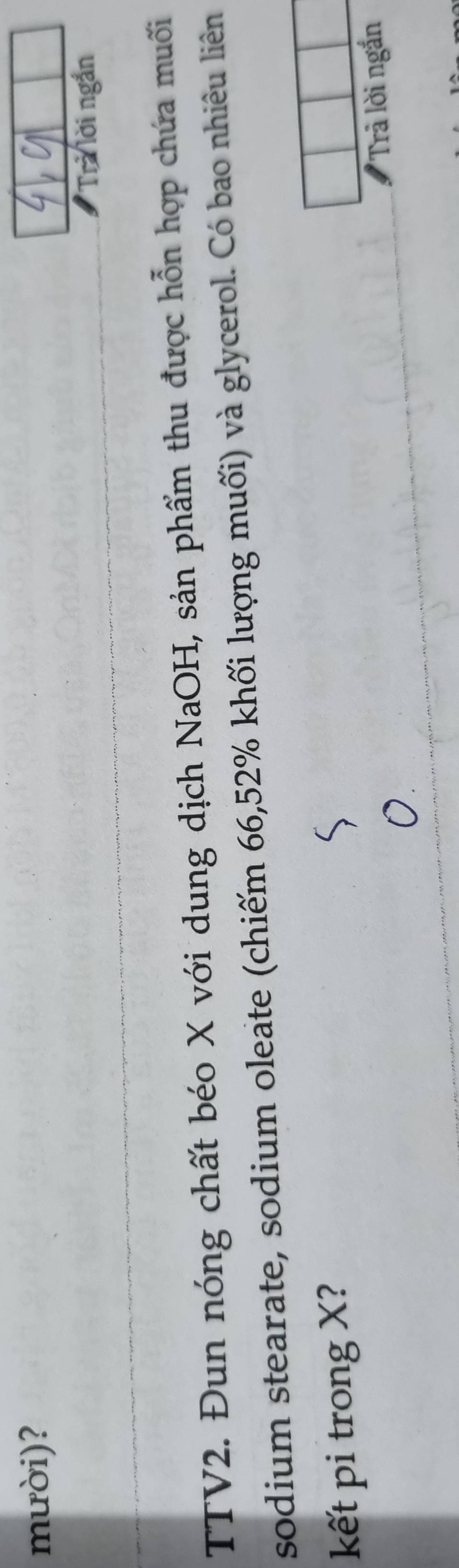 mười)? 
Trả lời ngắn 
TTV2. Đun nóng chất béo X với dung dịch NaOH, sản phẩm thu được hỗn hợp chứa muối 
sodium stearate, sodium oleate (chiếm 66, 52% khối lượng muối) và glycerol. Có bao nhiêu liên 
kết pi trong X? 
Trả lời ngắn