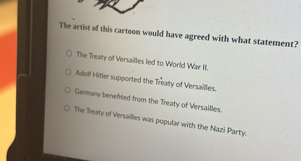 The artist of this cartoon would have agreed with what statement?
The Treaty of Versailles led to World War II.
Adolf Hitler supported the Treaty of Versailles.
Germany benefited from the Treaty of Versailles.
The Treaty of Versailles was popular with the Nazi Party.