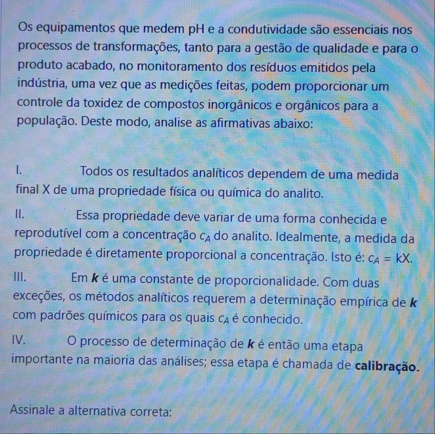 Os equipamentos que medem pH e a condutividade são essenciais nos 
processos de transformações, tanto para a gestão de qualidade e para o 
produto acabado, no monitoramento dos resíduos emitidos pela 
indústria, uma vez que as medições feitas, podem proporcionar um 
controle da toxidez de compostos inorgânicos e orgânicos para a 
população. Deste modo, analise as afirmativas abaixo: 
1. Todos os resultados analíticos dependem de uma medida 
final X de uma propriedade física ou química do analito. 
II. Essa propriedade deve variar de uma forma conhecida e 
reprodutível com a concentração C_A do analito. Idealmente, a medida da 
propriedade é diretamente proporcional a concentração. Isto é: C_A=kX. 
III. Em é é uma constante de proporcionalidade. Com duas 
exceções, os métodos analíticos requerem a determinação empírica de k
com padrões químicos para os quais ca é conhecido. 
IV. O processo de determinação de k é então uma etapa 
importante na maioria das análises; essa etapa é chamada de calibração. 
Assinale a alternativa correta: