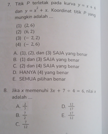 Titik P terletak pada kurva y=x+4
dan y=x^2+x. Koordinat titik P yang
mungkin adalah ....
(1) (2,6)
(2) (6,2)
(3) (-2,2)
(4) (-2,6)
A. (1),(2) , dan (3) SAJA yang benar
B. (1) dan (3) SAJA yang benar
C. (2) dan (4) SAJA yang benar
D. HANYA (4) yang benar
E. SEMUA pilihan benar
8. Jika x memenuhi 3x+7/ 4=6 , nilai x
adalah ....
A.  2/7   12/17 
D.
B.  7/2   17/12 
E.
C.  7/12 