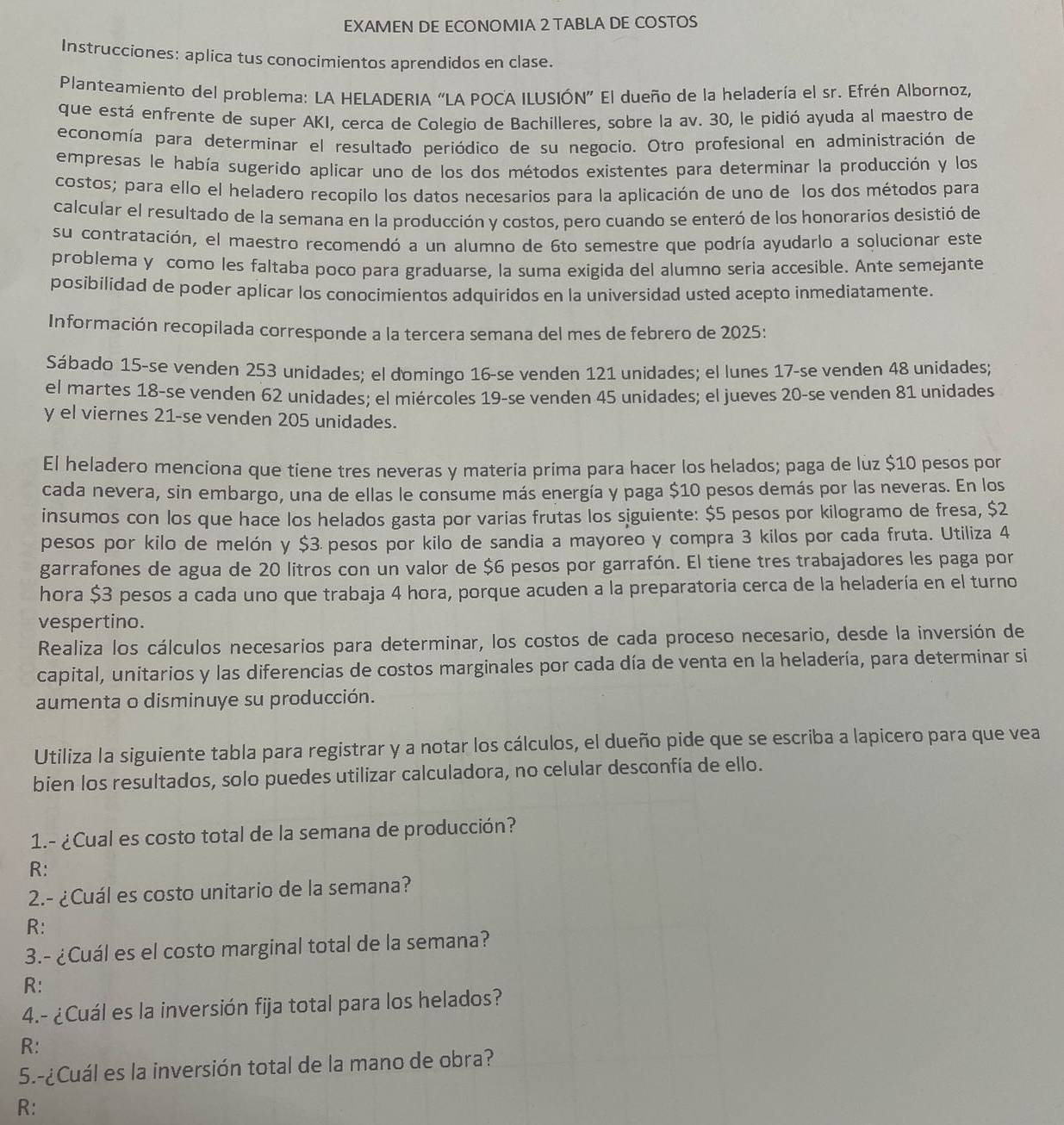 EXAMEN DE ECONOMIA 2 TABLA DE COSTOS
Instrucciones: aplica tus conocimientos aprendidos en clase.
Planteamiento del problema: LA HELADERIA “LA POCA ILUSIÓN” El dueño de la heladería el sr. Efrén Albornoz,
que está enfrente de super AKI, cerca de Colegio de Bachilleres, sobre la av. 30, le pidió ayuda al maestro de
economía para determinar el resultado periódico de su negocio. Otro profesional en administración de
empresas le había sugerido aplicar uno de los dos métodos existentes para determinar la producción y los
costos; para ello el heladero recopilo los datos necesarios para la aplicación de uno de los dos métodos para
calcular el resultado de la semana en la producción y costos, pero cuando se enteró de los honorarios desistió de
su contratación, el maestro recomendó a un alumno de 6to semestre que podría ayudarlo a solucionar este
problema y como les faltaba poco para graduarse, la suma exigida del alumno seria accesible. Ante semejante
posibilidad de poder aplicar los conocimientos adquiridos en la universidad usted acepto inmediatamente.
Información recopilada corresponde a la tercera semana del mes de febrero de 2025:
Sábado 15-se venden 253 unidades; el domingo 16-se venden 121 unidades; el lunes 17-se venden 48 unidades;
el martes 18-se venden 62 unidades; el miércoles 19-se venden 45 unidades; el jueves 20-se venden 81 unidades
y el viernes 21-se venden 205 unidades.
El heladero menciona que tiene tres neveras y materia prima para hacer los helados; paga de lùz $10 pesos por
cada nevera, sin embargo, una de ellas le consume más energía y paga $10 pesos demás por las neveras. En los
insumos con los que hace los helados gasta por varias frutas los siguiente: $5 pesos por kilogramo de fresa, $2
pesos por kilo de melón y $3 pesos por kilo de sandia a mayoreo y compra 3 kilos por cada fruta. Utiliza 4
garrafones de agua de 20 litros con un valor de $6 pesos por garrafón. El tiene tres trabajadores les paga por
hora $3 pesos a cada uno que trabaja 4 hora, porque acuden a la preparatoria cerca de la heladería en el turno
vespertino.
Realiza los cálculos necesarios para determinar, los costos de cada proceso necesario, desde la inversión de
capital, unitarios y las diferencias de costos marginales por cada día de venta en la heladería, para determinar si
aumenta o disminuye su producción.
Utiliza la siguiente tabla para registrar y a notar los cálculos, el dueño pide que se escriba a lapicero para que vea
bien los resultados, solo puedes utilizar calculadora, no celular desconfía de ello.
1.- ¿Cual es costo total de la semana de producción?
R:
2.- ¿Cuál es costo unitario de la semana?
R:
3.- ¿Cuál es el costo marginal total de la semana?
R:
4.- ¿Cuál es la inversión fija total para los helados?
R:
5.-¿Cuál es la inversión total de la mano de obra?
R: