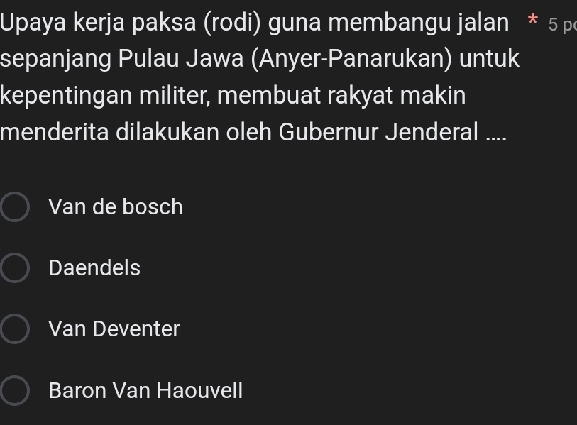 Upaya kerja paksa (rodi) guna membangu jalan * 5 p
sepanjang Pulau Jawa (Anyer-Panarukan) untuk
kepentingan militer, membuat rakyat makin
menderita dilakukan oleh Gubernur Jenderal ....
Van de bosch
Daendels
Van Deventer
Baron Van Haouvell